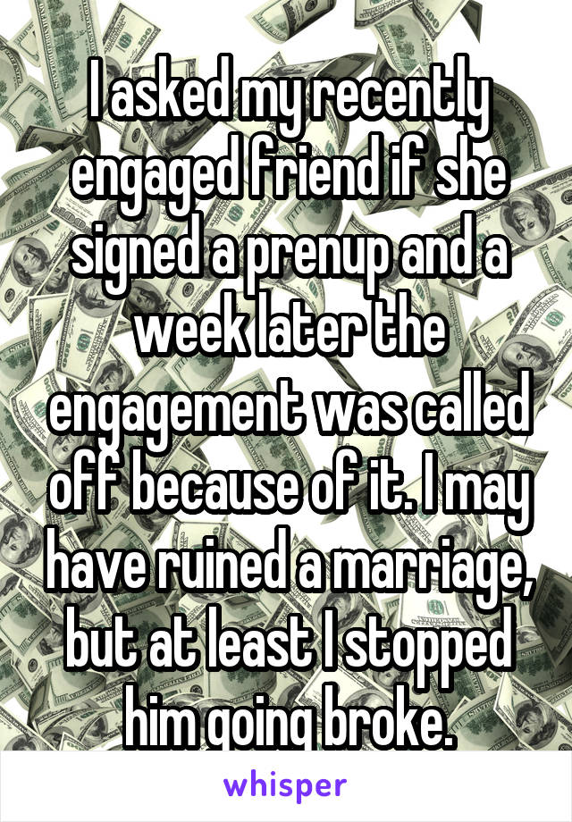 I asked my recently engaged friend if she signed a prenup and a week later the engagement was called off because of it. I may have ruined a marriage, but at least I stopped him going broke.