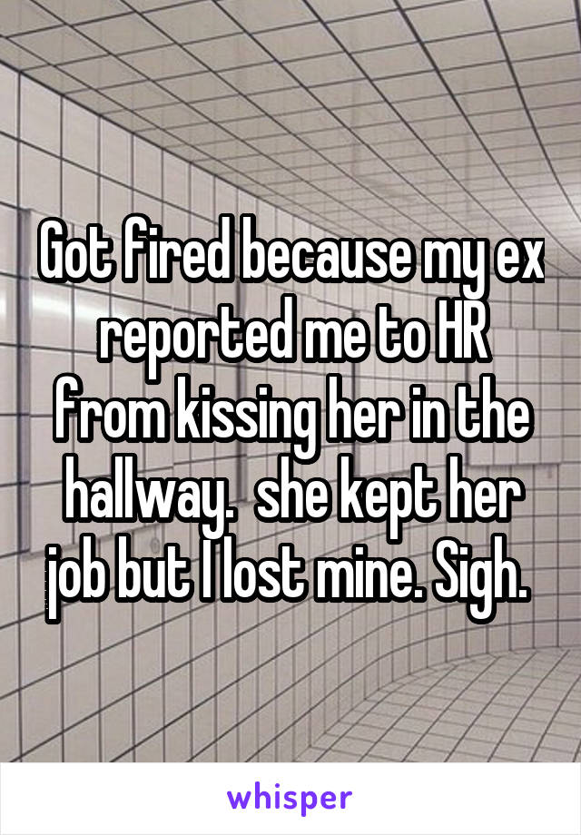 Got fired because my ex reported me to HR from kissing her in the hallway.  she kept her job but I lost mine. Sigh. 