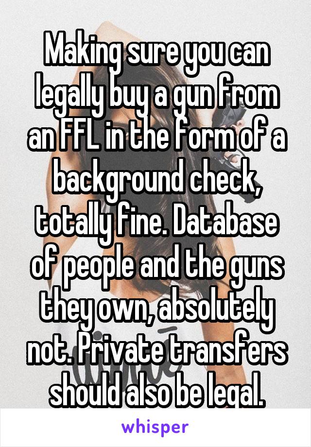 Making sure you can legally buy a gun from an FFL in the form of a background check, totally fine. Database of people and the guns they own, absolutely not. Private transfers should also be legal.