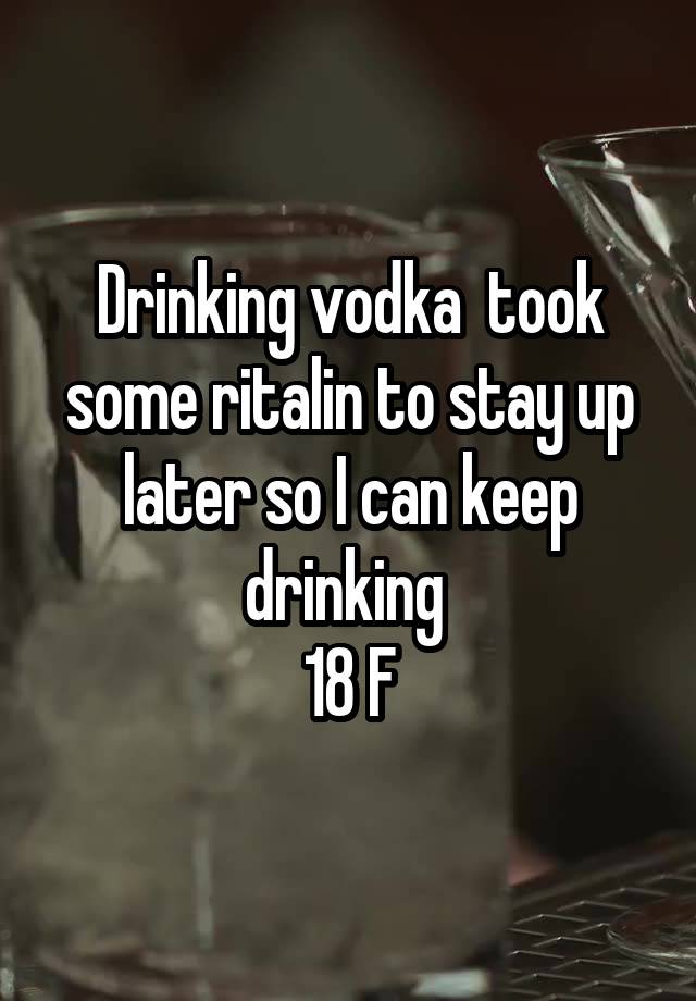 Drinking vodka  took some ritalin to stay up later so I can keep drinking 
18 F