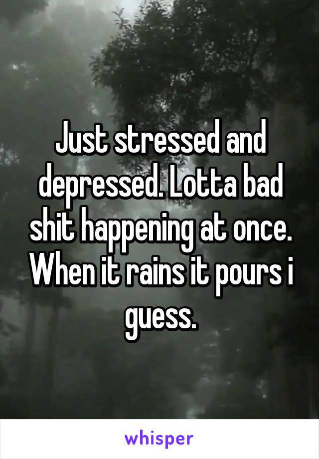 Just stressed and depressed. Lotta bad shit happening at once. When it rains it pours i guess.