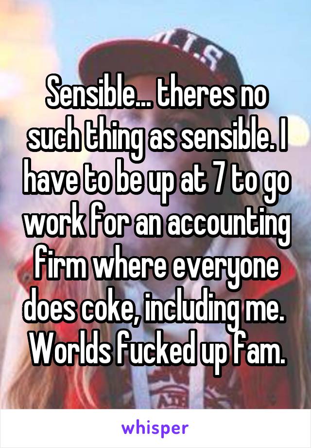 Sensible... theres no such thing as sensible. I have to be up at 7 to go work for an accounting firm where everyone does coke, including me.  Worlds fucked up fam.