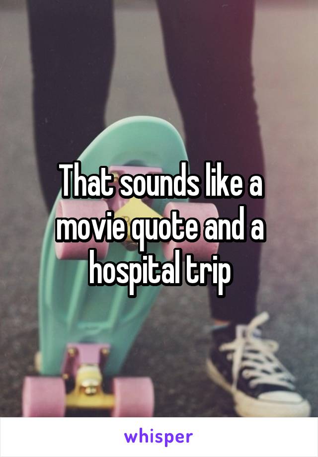 That sounds like a movie quote and a hospital trip