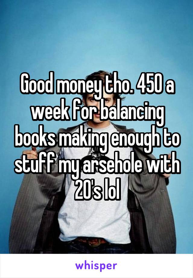 Good money tho. 450 a week for balancing books making enough to stuff my arsehole with 20's lol