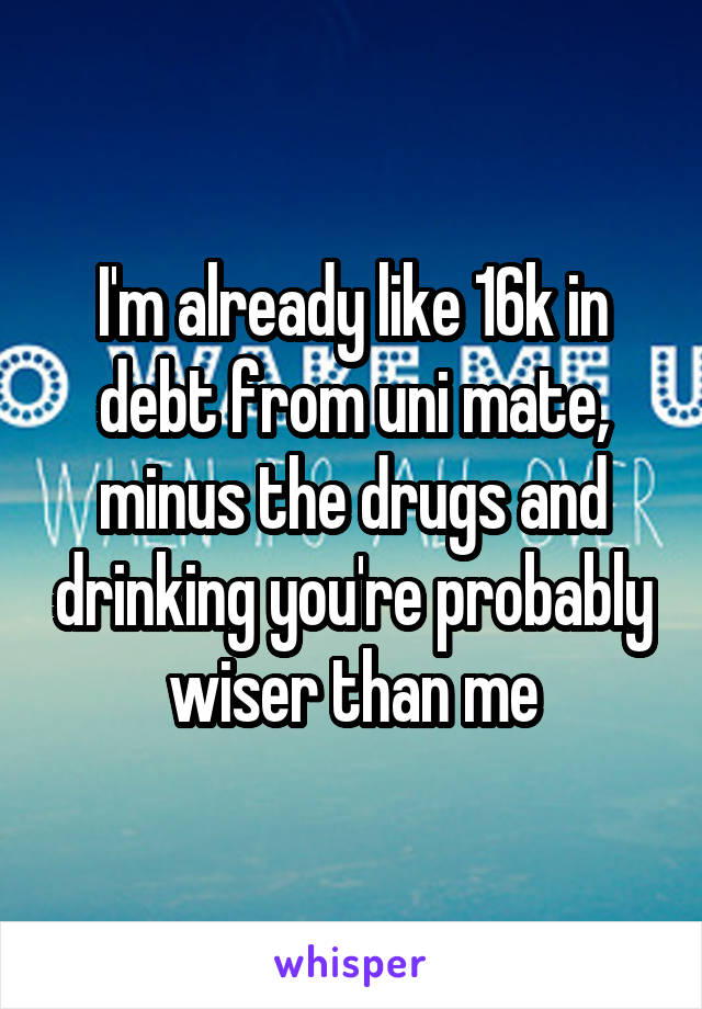 I'm already like 16k in debt from uni mate, minus the drugs and drinking you're probably wiser than me