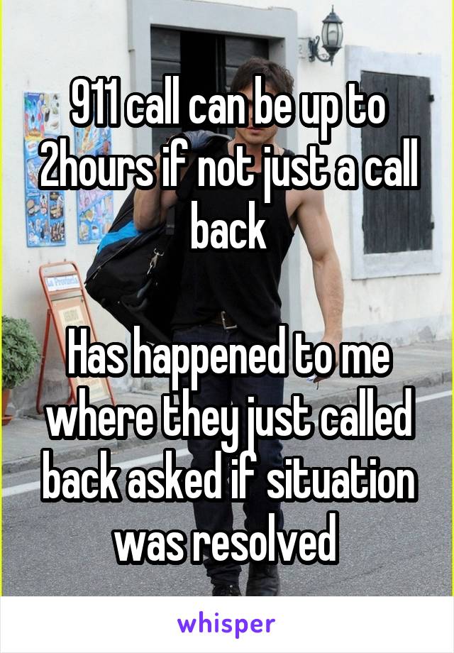 911 call can be up to 2hours if not just a call back

Has happened to me where they just called back asked if situation was resolved 