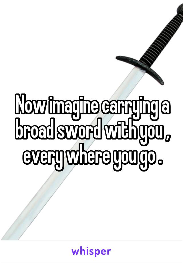 Now imagine carrying a broad sword with you , every where you go .