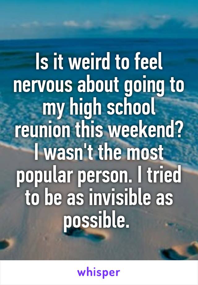 Is it weird to feel nervous about going to my high school reunion this weekend? I wasn't the most popular person. I tried to be as invisible as possible. 
