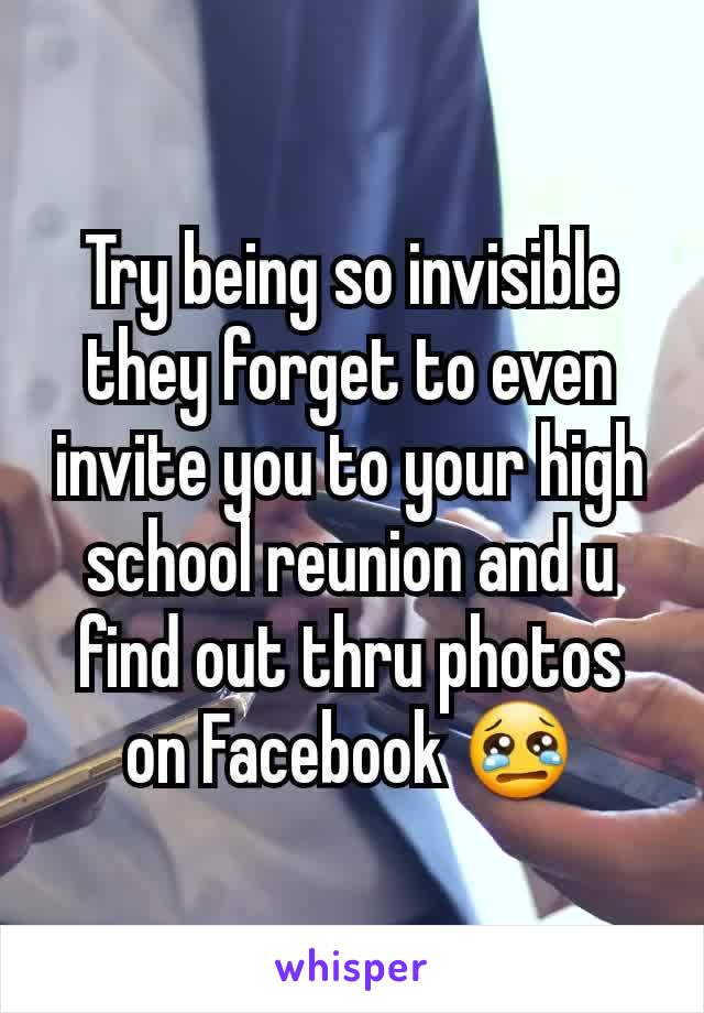 Try being so invisible they forget to even invite you to your high school reunion and u find out thru photos on Facebook 😢