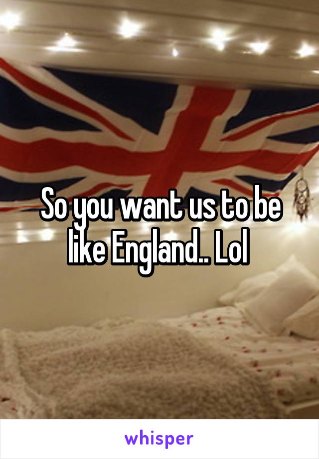 So you want us to be like England.. Lol 