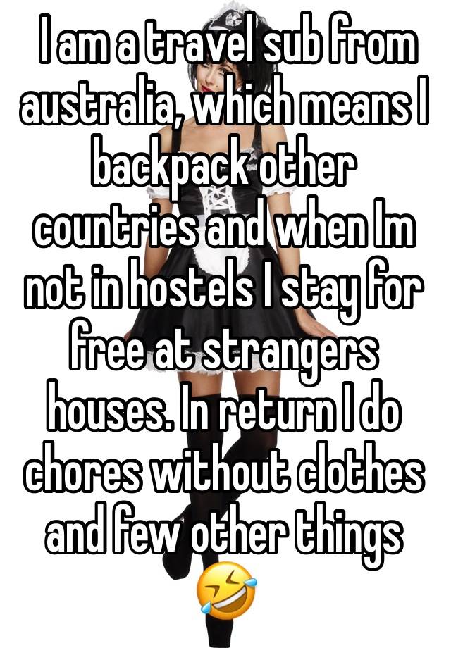  I am a travel sub from australia, which means I backpack other countries and when Im not in hostels I stay for free at strangers houses. In return I do chores without clothes and few other things 🤣