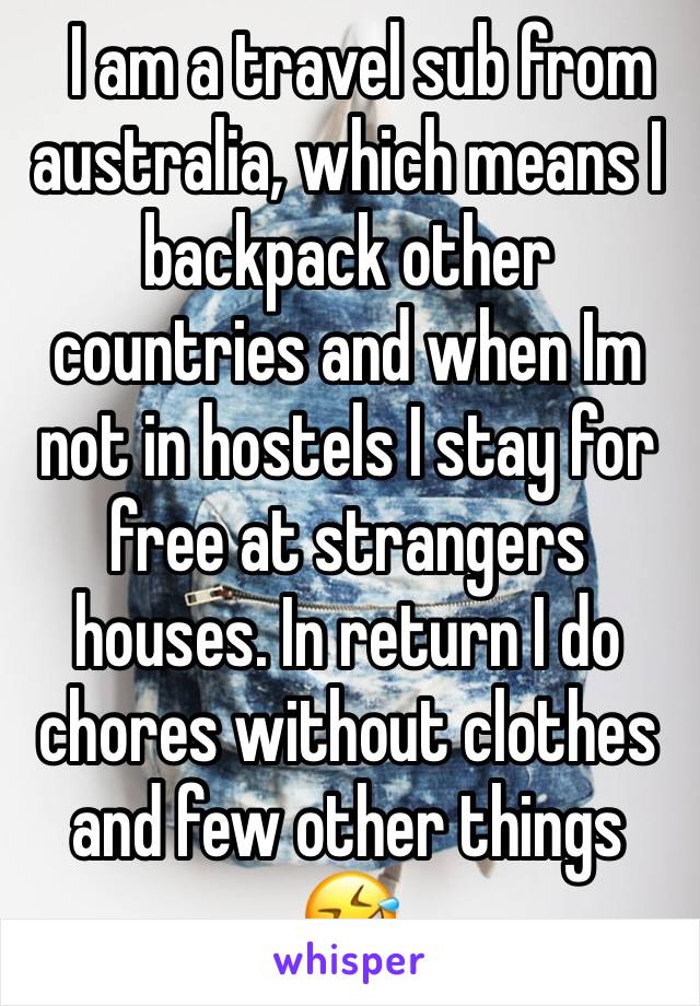   I am a travel sub from australia, which means I backpack other countries and when Im not in hostels I stay for free at strangers houses. In return I do chores without clothes and few other things 🤣