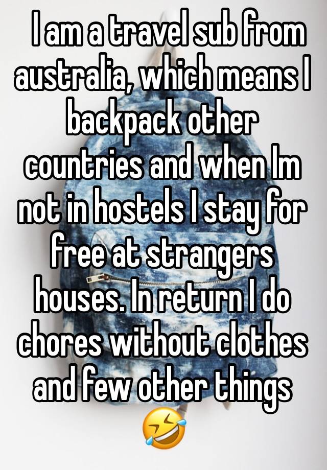   I am a travel sub from australia, which means I backpack other countries and when Im not in hostels I stay for free at strangers houses. In return I do chores without clothes and few other things 🤣