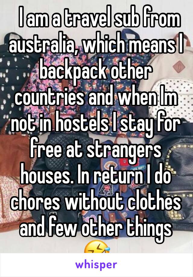   I am a travel sub from australia, which means I backpack other countries and when Im not in hostels I stay for free at strangers houses. In return I do chores without clothes and few other things 🤣