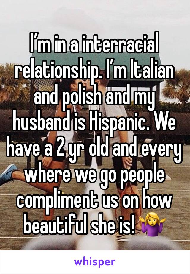 I’m in a interracial relationship. I’m Italian and polish and my husband is Hispanic. We have a 2 yr old and every where we go people compliment us on how beautiful she is! 🤷‍♀️