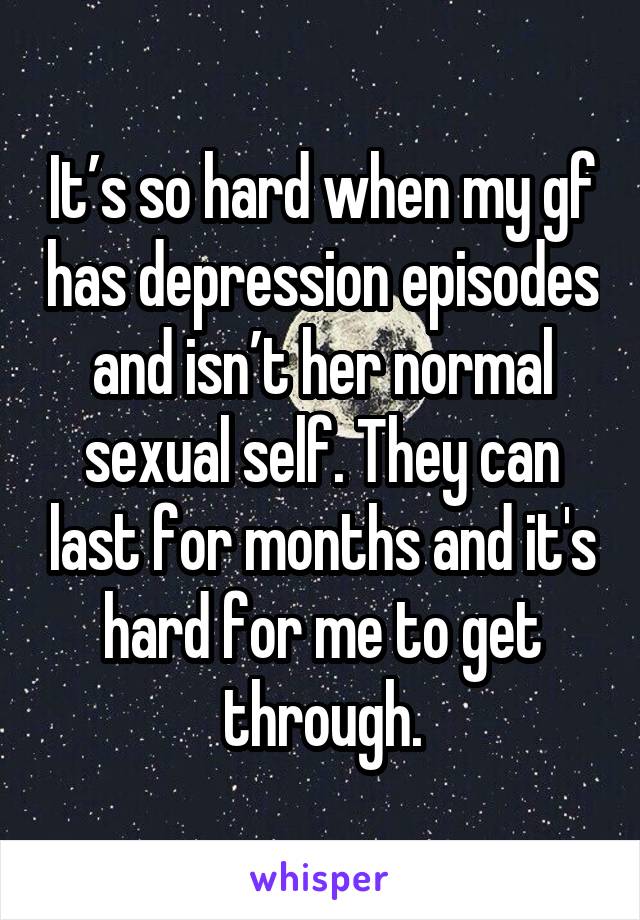 It’s so hard when my gf has depression episodes and isn’t her normal sexual self. They can last for months and it's hard for me to get through.