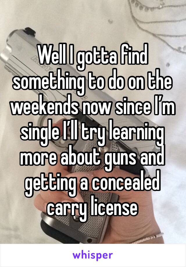 Well I gotta find something to do on the weekends now since I’m single I’ll try learning more about guns and getting a concealed carry license 