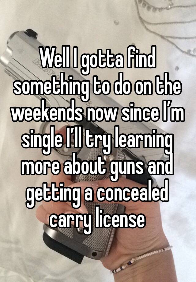 Well I gotta find something to do on the weekends now since I’m single I’ll try learning more about guns and getting a concealed carry license 