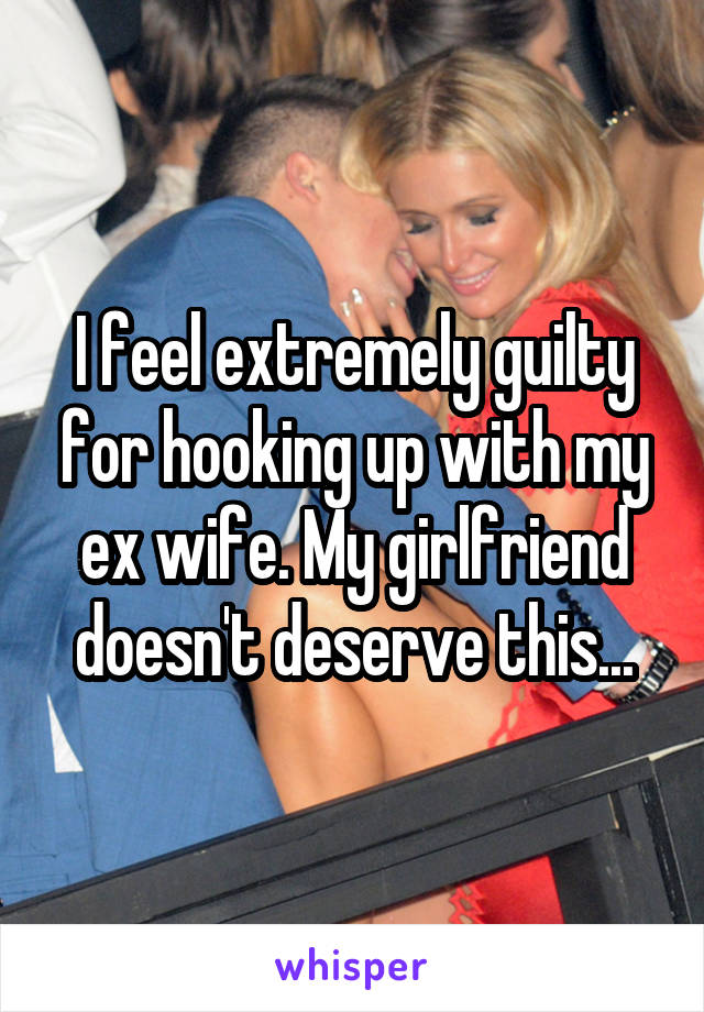 I feel extremely guilty for hooking up with my ex wife. My girlfriend doesn't deserve this...