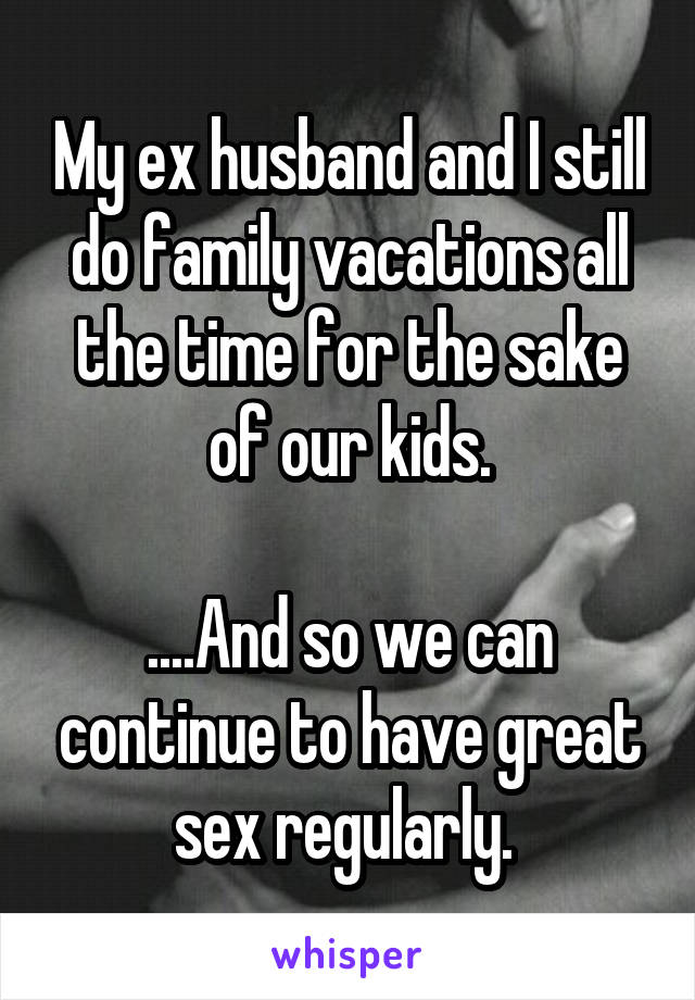 My ex husband and I still do family vacations all the time for the sake of our kids.

....And so we can continue to have great sex regularly. 