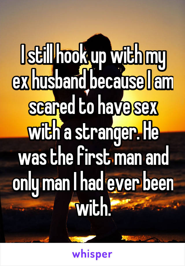 I still hook up with my ex husband because I am scared to have sex with a stranger. He was the first man and only man I had ever been with.