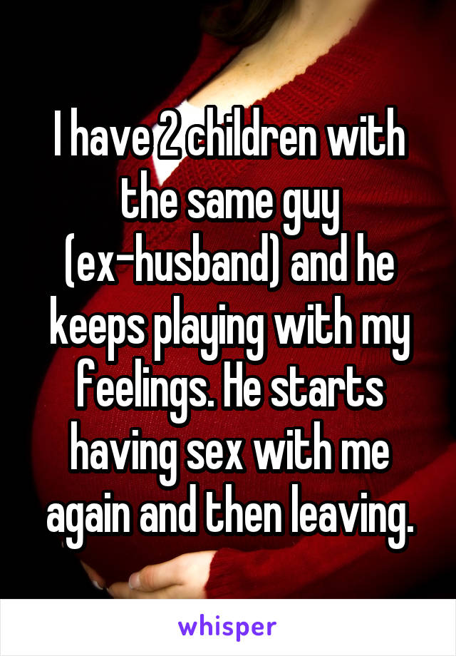 I have 2 children with the same guy (ex-husband) and he keeps playing with my feelings. He starts having sex with me again and then leaving.