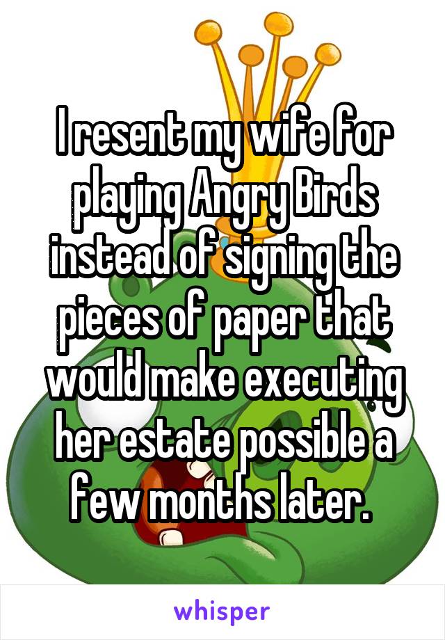 I resent my wife for playing Angry Birds instead of signing the pieces of paper that would make executing her estate possible a few months later. 