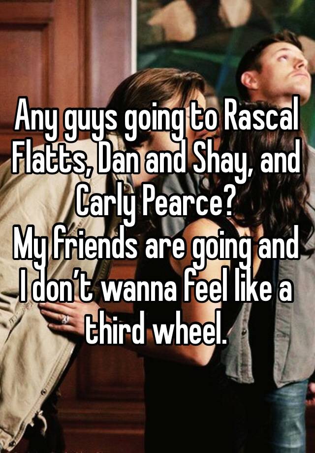 Any guys going to Rascal Flatts, Dan and Shay, and Carly Pearce?
My friends are going and I don’t wanna feel like a third wheel.