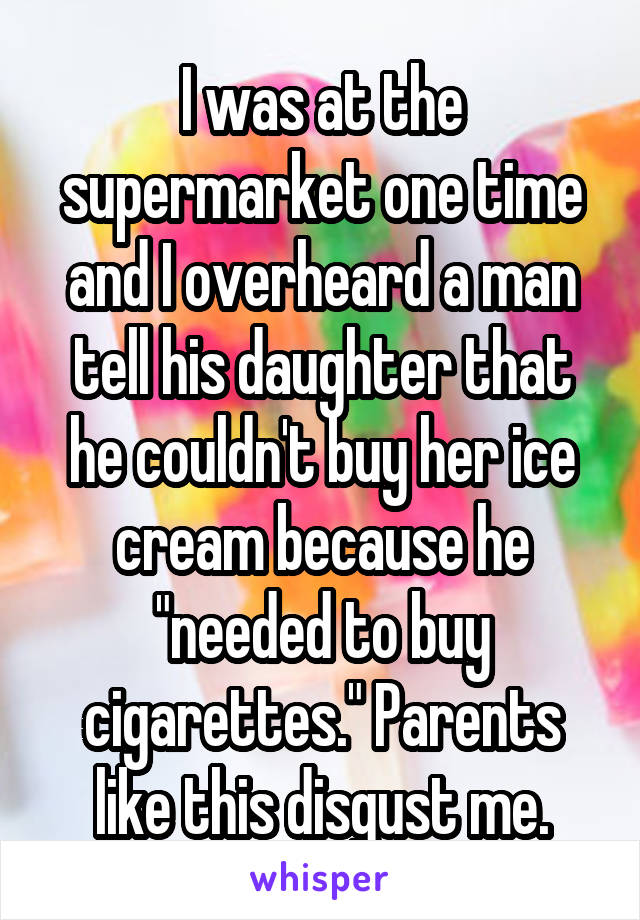 I was at the supermarket one time and I overheard a man tell his daughter that he couldn't buy her ice cream because he "needed to buy cigarettes." Parents like this disgust me.
