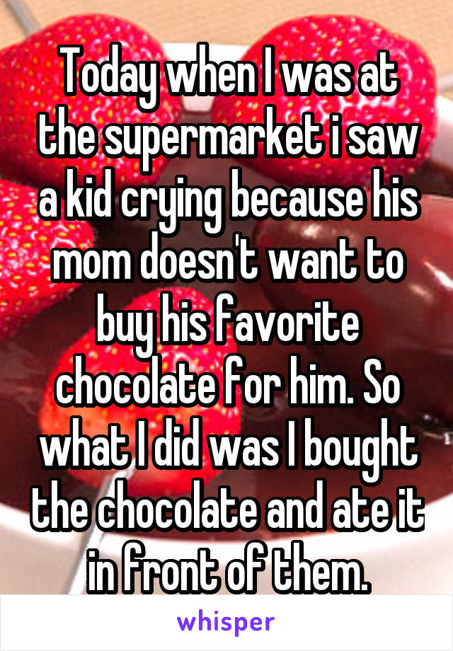 Today when I was at the supermarket i saw a kid crying because his mom doesn't want to buy his favorite chocolate for him. So what I did was I bought the chocolate and ate it in front of them.