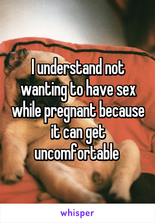 I understand not wanting to have sex while pregnant because it can get uncomfortable 
