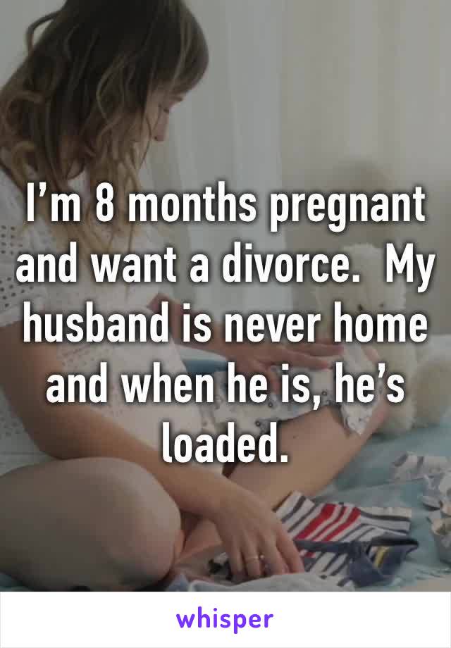 I’m 8 months pregnant and want a divorce.  My husband is never home and when he is, he’s loaded.