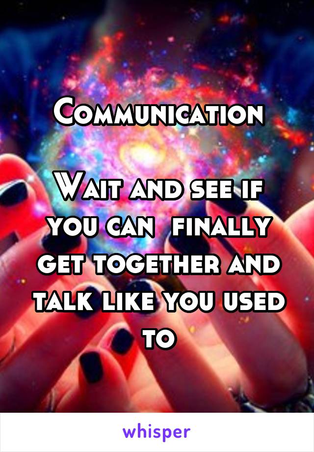 Communication

Wait and see if you can  finally get together and talk like you used to