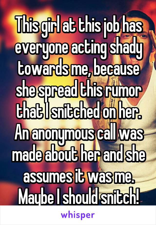 This girl at this job has everyone acting shady towards me, because she spread this rumor that I snitched on her. An anonymous call was made about her and she assumes it was me. Maybe I should snitch!
