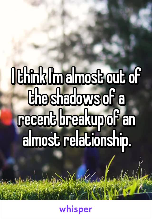 I think I'm almost out of the shadows of a recent breakup of an almost relationship.
