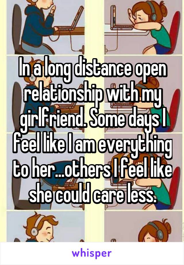 In a long distance open relationship with my girlfriend. Some days I feel like I am everything to her...others I feel like she could care less.