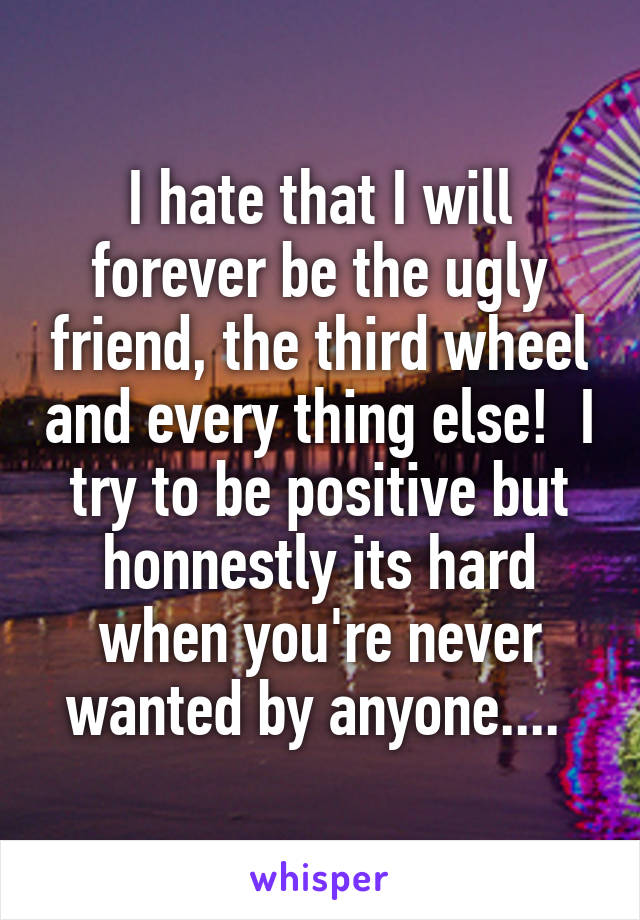 I hate that I will forever be the ugly friend, the third wheel and every thing else!  I try to be positive but honnestly its hard when you're never wanted by anyone.... 