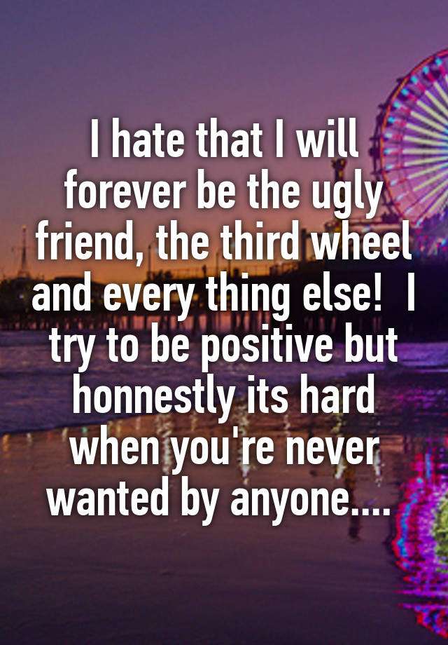 I hate that I will forever be the ugly friend, the third wheel and every thing else!  I try to be positive but honnestly its hard when you're never wanted by anyone.... 