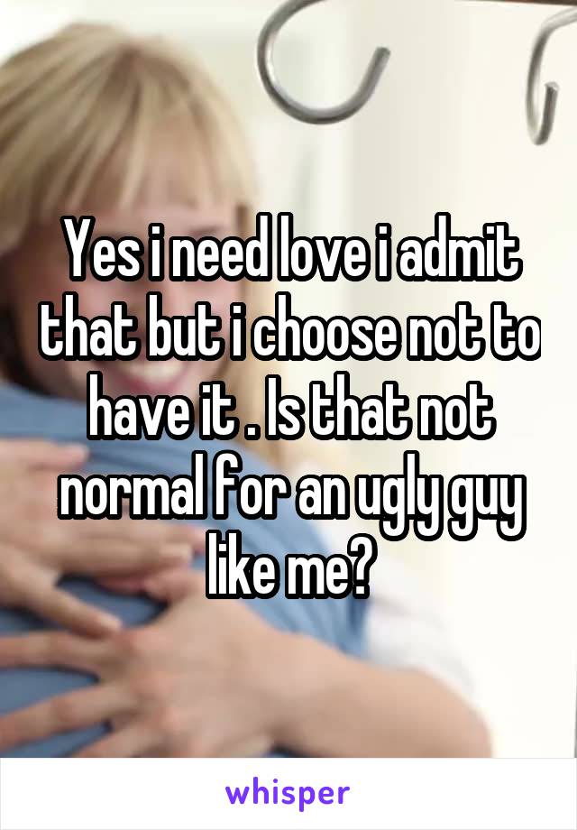 Yes i need love i admit that but i choose not to have it . Is that not normal for an ugly guy like me?