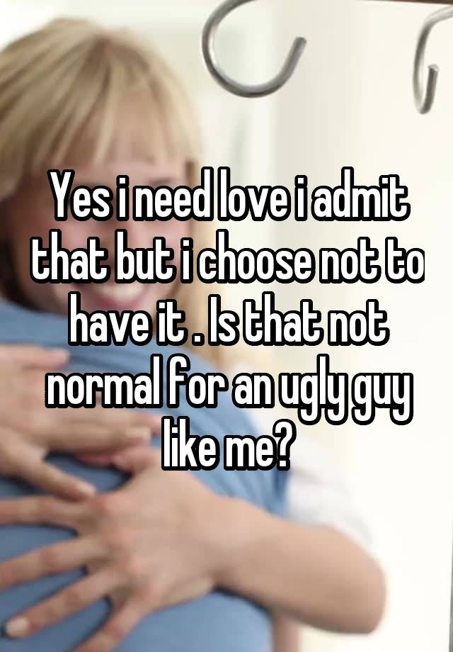 Yes i need love i admit that but i choose not to have it . Is that not normal for an ugly guy like me?