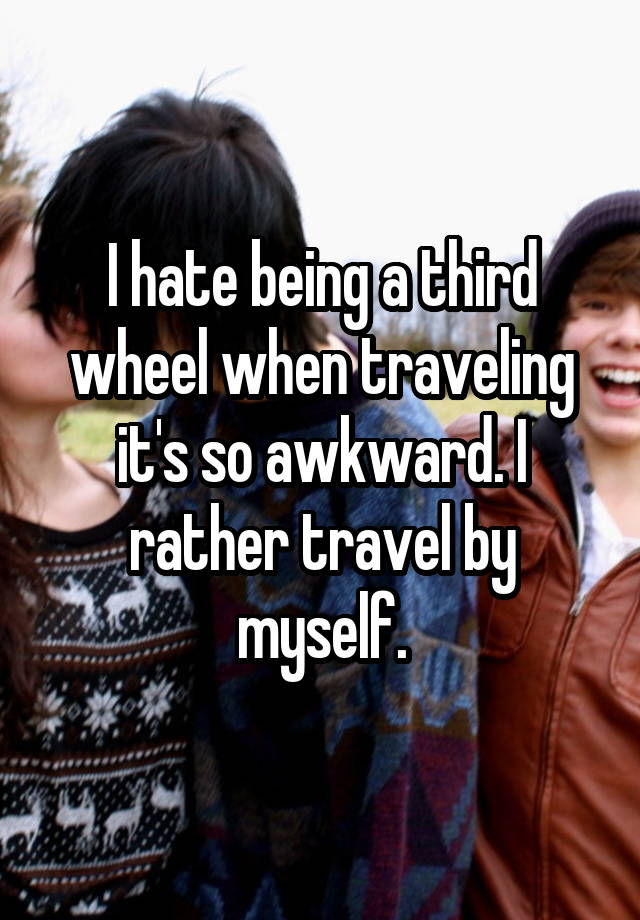 I hate being a third wheel when traveling it's so awkward. I rather travel by myself.