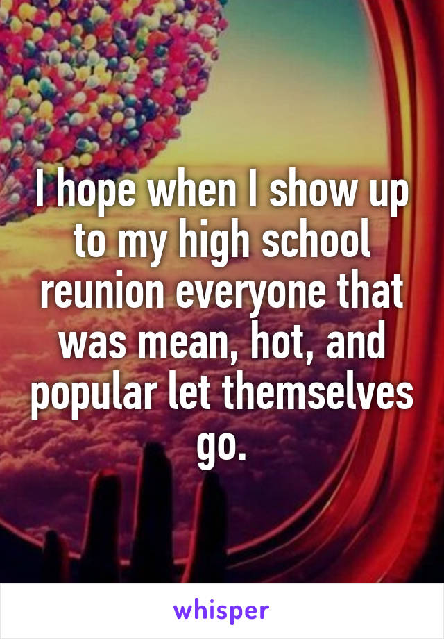 I hope when I show up to my high school reunion everyone that was mean, hot, and popular let themselves go.