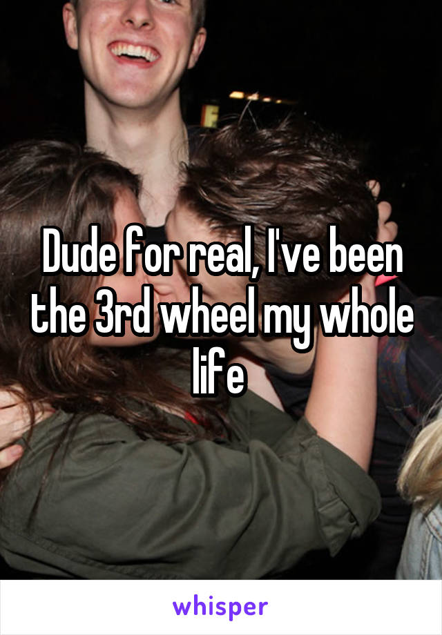 Dude for real, I've been the 3rd wheel my whole life 