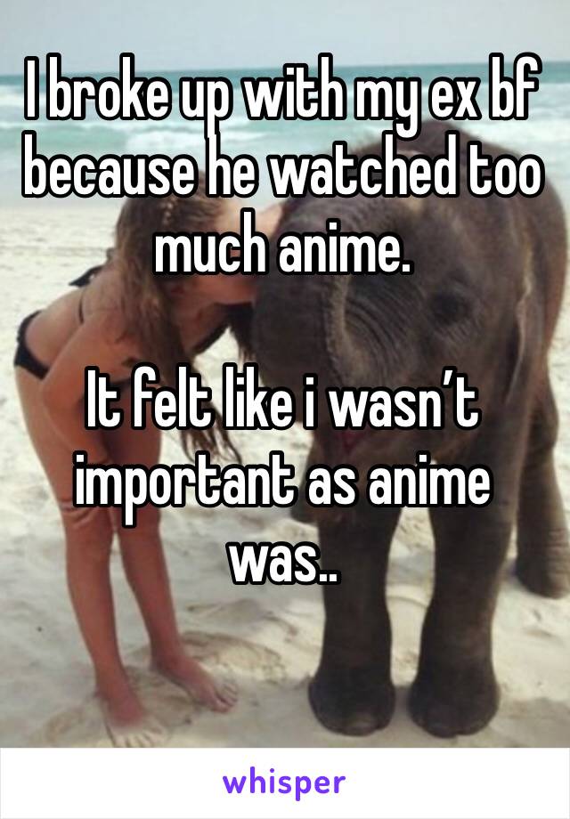 I broke up with my ex bf because he watched too much anime. 

It felt like i wasn’t important as anime was..

