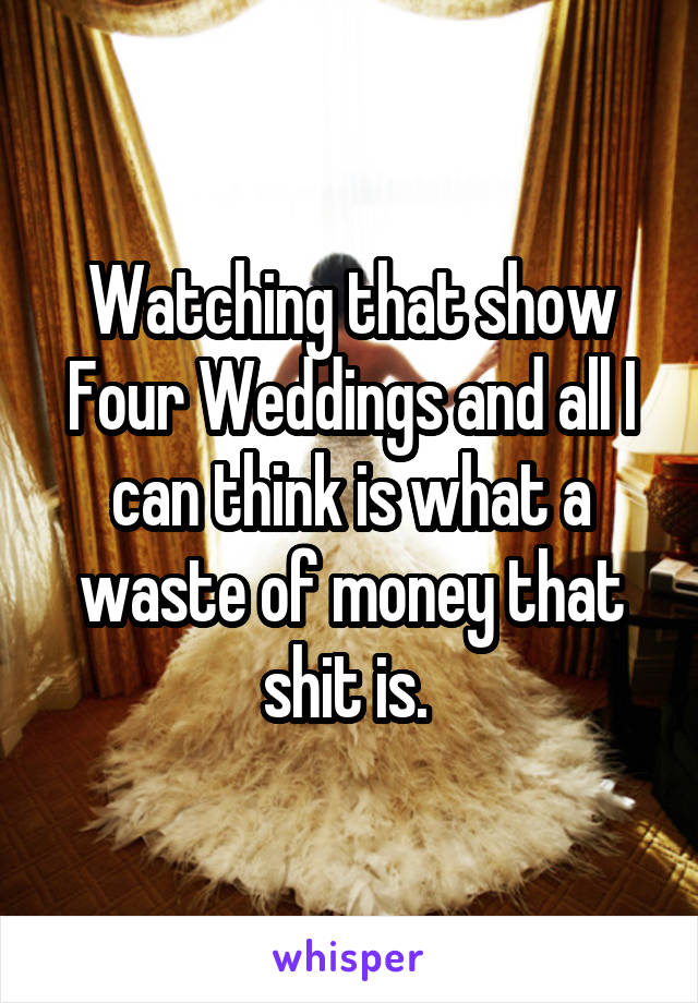 Watching that show Four Weddings and all I can think is what a waste of money that shit is. 