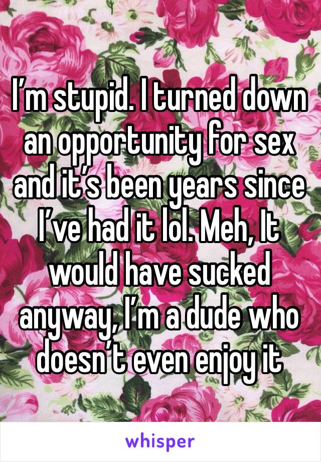 I’m stupid. I turned down an opportunity for sex and it’s been years since I’ve had it lol. Meh, It would have sucked anyway, I’m a dude who doesn’t even enjoy it