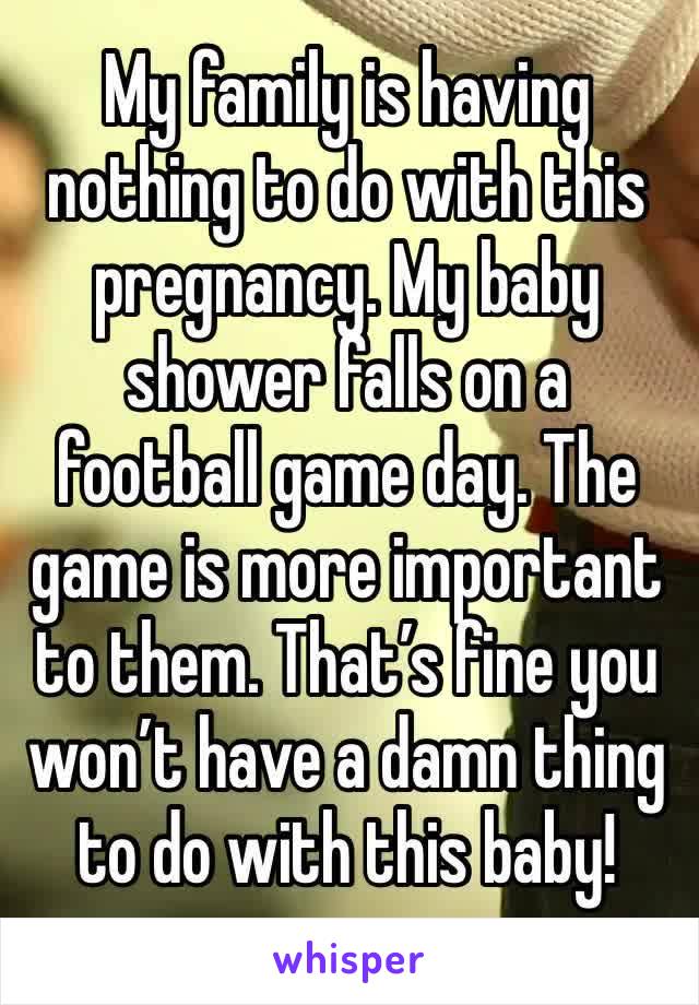 My family is having nothing to do with this pregnancy. My baby shower falls on a football game day. The game is more important to them. That’s fine you won’t have a damn thing to do with this baby!