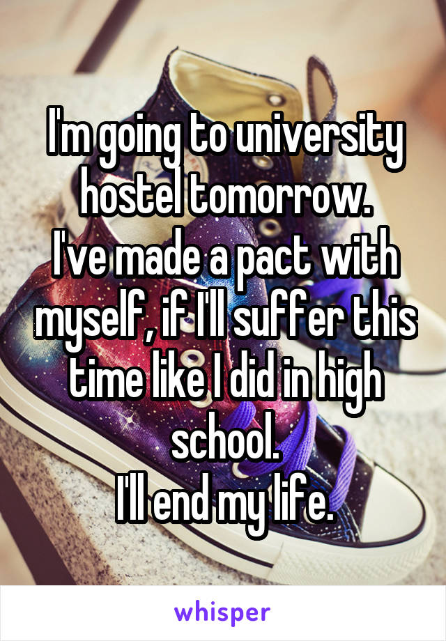 I'm going to university hostel tomorrow.
I've made a pact with myself, if I'll suffer this time like I did in high school.
I'll end my life.