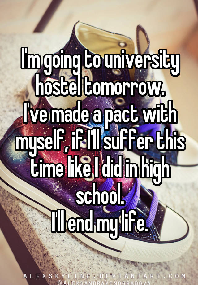 I'm going to university hostel tomorrow.
I've made a pact with myself, if I'll suffer this time like I did in high school.
I'll end my life.