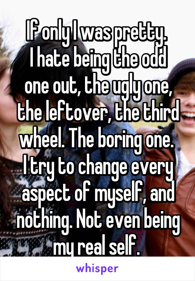 If only I was pretty. 
I hate being the odd one out, the ugly one, the leftover, the third wheel. The boring one. 
I try to change every aspect of myself, and nothing. Not even being my real self. 